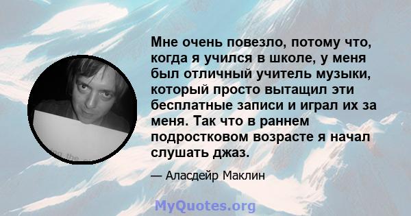 Мне очень повезло, потому что, когда я учился в школе, у меня был отличный учитель музыки, который просто вытащил эти бесплатные записи и играл их за меня. Так что в раннем подростковом возрасте я начал слушать джаз.