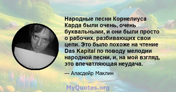 Народные песни Корнелиуса Карда были очень, очень буквальными, и они были просто о рабочих, разбивающих свои цепи. Это было похоже на чтение Das Kapital по поводу мелодии народной песни, и, на мой взгляд, это