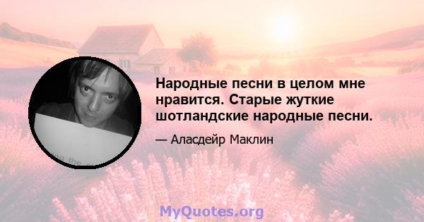 Народные песни в целом мне нравится. Старые жуткие шотландские народные песни.