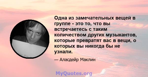 Одна из замечательных вещей в группе - это то, что вы встречаетесь с таким количеством других музыкантов, которые превратят вас в вещи, о которых вы никогда бы не узнали.