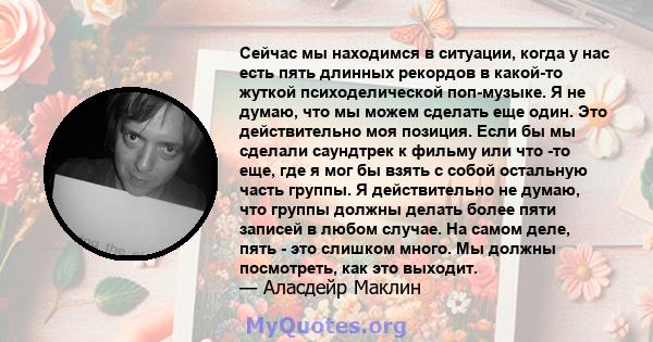 Сейчас мы находимся в ситуации, когда у нас есть пять длинных рекордов в какой-то жуткой психоделической поп-музыке. Я не думаю, что мы можем сделать еще один. Это действительно моя позиция. Если бы мы сделали саундтрек 