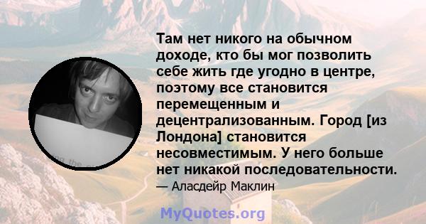 Там нет никого на обычном доходе, кто бы мог позволить себе жить где угодно в центре, поэтому все становится перемещенным и децентрализованным. Город [из Лондона] становится несовместимым. У него больше нет никакой