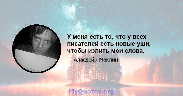 У меня есть то, что у всех писателей есть новые уши, чтобы излить мои слова.