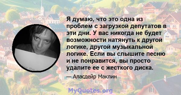 Я думаю, что это одна из проблем с загрузкой депутатов в эти дни. У вас никогда не будет возможности натянуть к другой логике, другой музыкальной логике. Если вы слышите песню и не понравится, вы просто удалите ее с