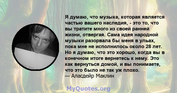 Я думаю, что музыка, которая является частью вашего наследия, - это то, что вы тратите много из своей ранней жизни, отвергая. Сама идея народной музыки разорвала бы меня в ульах, пока мне не исполнилось около 28 лет. Но 