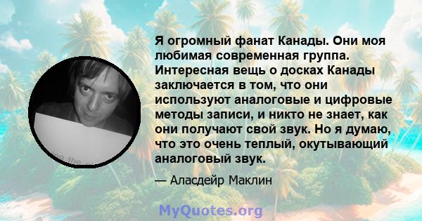 Я огромный фанат Канады. Они моя любимая современная группа. Интересная вещь о досках Канады заключается в том, что они используют аналоговые и цифровые методы записи, и никто не знает, как они получают свой звук. Но я