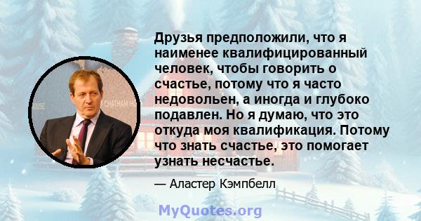 Друзья предположили, что я наименее квалифицированный человек, чтобы говорить о счастье, потому что я часто недовольен, а иногда и глубоко подавлен. Но я думаю, что это откуда моя квалификация. Потому что знать счастье, 