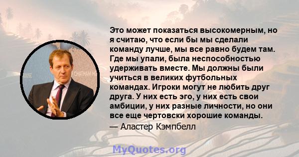 Это может показаться высокомерным, но я считаю, что если бы мы сделали команду лучше, мы все равно будем там. Где мы упали, была неспособностью удерживать вместе. Мы должны были учиться в великих футбольных командах.