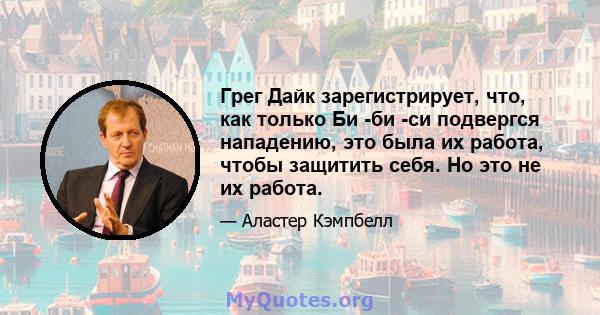 Грег Дайк зарегистрирует, что, как только Би -би -си подвергся нападению, это была их работа, чтобы защитить себя. Но это не их работа.