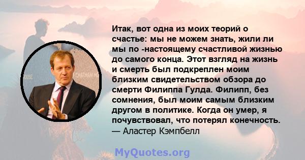 Итак, вот одна из моих теорий о счастье: мы не можем знать, жили ли мы по -настоящему счастливой жизнью до самого конца. Этот взгляд на жизнь и смерть был подкреплен моим близким свидетельством обзора до смерти Филиппа