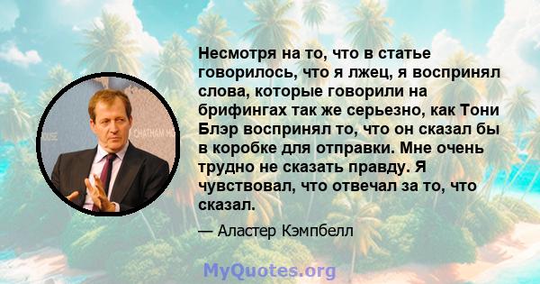 Несмотря на то, что в статье говорилось, что я лжец, я воспринял слова, которые говорили на брифингах так же серьезно, как Тони Блэр воспринял то, что он сказал бы в коробке для отправки. Мне очень трудно не сказать