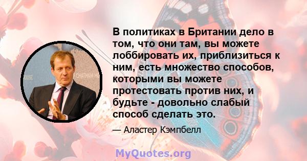 В политиках в Британии дело в том, что они там, вы можете лоббировать их, приблизиться к ним, есть множество способов, которыми вы можете протестовать против них, и будьте - довольно слабый способ сделать это.