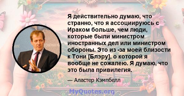 Я действительно думаю, что странно, что я ассоциируюсь с Ираком больше, чем люди, которые были министром иностранных дел или министром обороны. Это из -за моей близости к Тони [Блэру], о которой я вообще не сожалею. Я