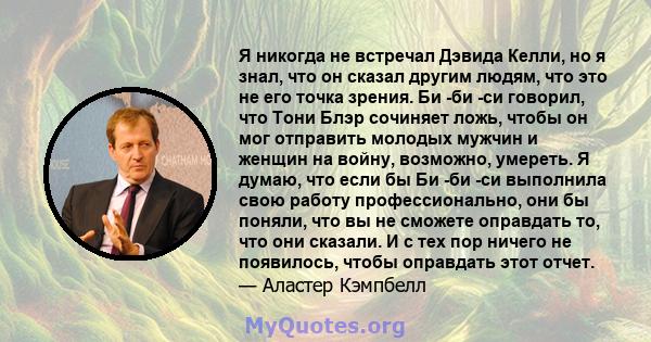 Я никогда не встречал Дэвида Келли, но я знал, что он сказал другим людям, что это не его точка зрения. Би -би -си говорил, что Тони Блэр сочиняет ложь, чтобы он мог отправить молодых мужчин и женщин на войну, возможно, 