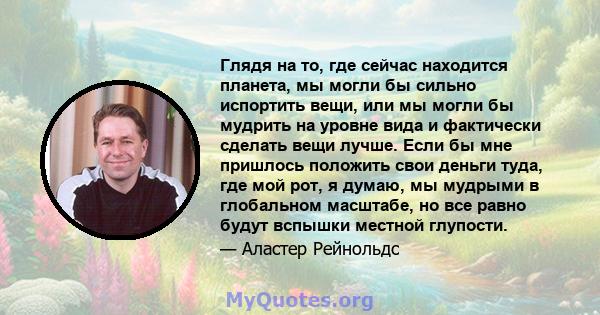 Глядя на то, где сейчас находится планета, мы могли бы сильно испортить вещи, или мы могли бы мудрить на уровне вида и фактически сделать вещи лучше. Если бы мне пришлось положить свои деньги туда, где мой рот, я думаю, 