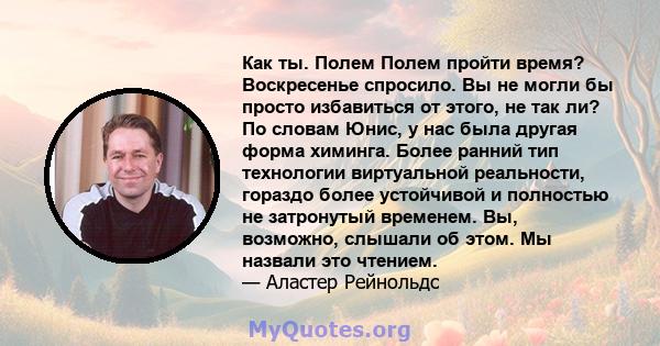 Как ты. Полем Полем пройти время? Воскресенье спросило. Вы не могли бы просто избавиться от этого, не так ли? По словам Юнис, у нас была другая форма химинга. Более ранний тип технологии виртуальной реальности, гораздо