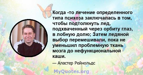 Когда -то лечение определенного типа психоза заключалась в том, чтобы подтолкнуть лед, подхваченный через орбиту глаз, в лобную долю; Затем ледяной выбор перемешивали, пока не уменьшил проблемную ткань мозга до