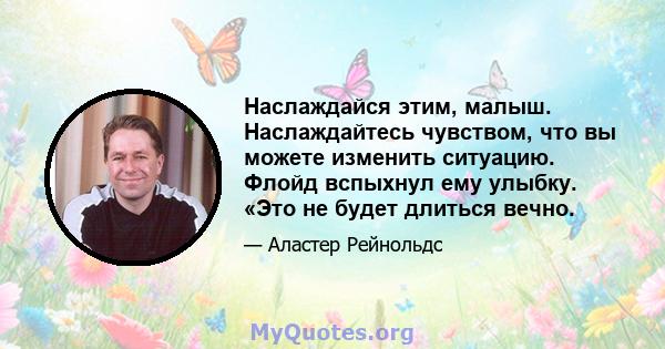 Наслаждайся этим, малыш. Наслаждайтесь чувством, что вы можете изменить ситуацию. Флойд вспыхнул ему улыбку. «Это не будет длиться вечно.