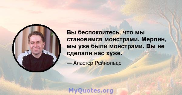 Вы беспокоитесь, что мы становимся монстрами. Мерлин, мы уже были монстрами. Вы не сделали нас хуже.