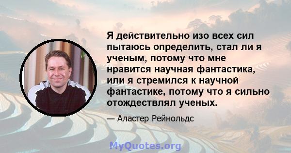 Я действительно изо всех сил пытаюсь определить, стал ли я ученым, потому что мне нравится научная фантастика, или я стремился к научной фантастике, потому что я сильно отождествлял ученых.