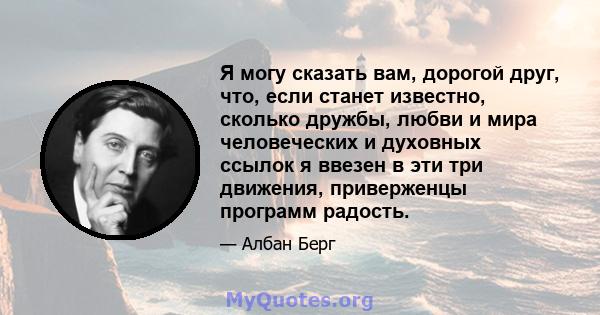 Я могу сказать вам, дорогой друг, что, если станет известно, сколько дружбы, любви и мира человеческих и духовных ссылок я ввезен в эти три движения, приверженцы программ радость.