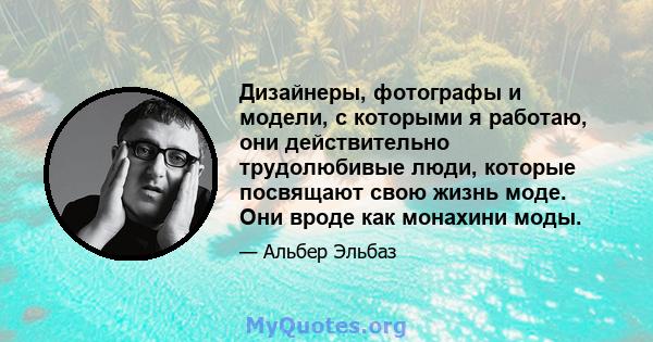 Дизайнеры, фотографы и модели, с которыми я работаю, они действительно трудолюбивые люди, которые посвящают свою жизнь моде. Они вроде как монахини моды.