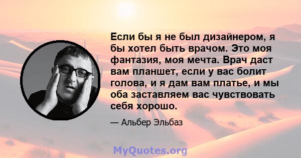 Если бы я не был дизайнером, я бы хотел быть врачом. Это моя фантазия, моя мечта. Врач даст вам планшет, если у вас болит голова, и я дам вам платье, и мы оба заставляем вас чувствовать себя хорошо.