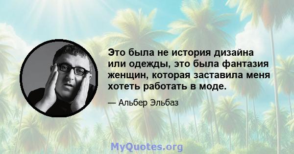 Это была не история дизайна или одежды, это была фантазия женщин, которая заставила меня хотеть работать в моде.