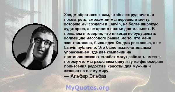 Хэндм обратился к нам, чтобы сотрудничать и посмотреть, сможем ли мы перевести мечту, которую мы создали в Lanvin, на более широкую аудиторию, а не просто платье для меньших. В прошлом я говорил, что никогда не буду