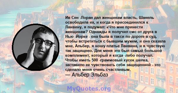 Ив Сен -Лоран дал женщинам власть, Шанель освободила их, и когда я присоединился к Ланвину, я подумал: «Что мне принести женщинам? Однажды я получил смс от друга в Нью -Йорке - она ​​была в такси по дороге в суд, чтобы