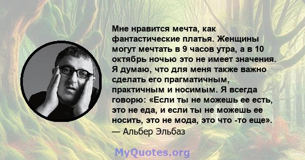 Мне нравится мечта, как фантастические платья. Женщины могут мечтать в 9 часов утра, а в 10 октябрь ночью это не имеет значения. Я думаю, что для меня также важно сделать его прагматичным, практичным и носимым. Я всегда 