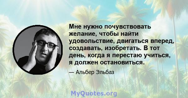 Мне нужно почувствовать желание, чтобы найти удовольствие, двигаться вперед, создавать, изобретать. В тот день, когда я перестаю учиться, я должен остановиться.