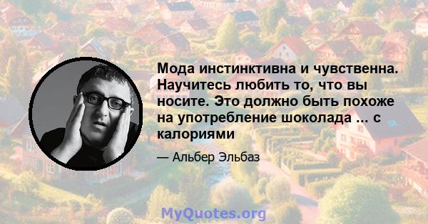 Мода инстинктивна и чувственна. Научитесь любить то, что вы носите. Это должно быть похоже на употребление шоколада ... с калориями