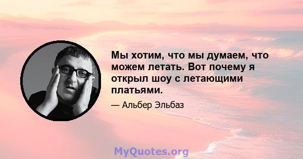 Мы хотим, что мы думаем, что можем летать. Вот почему я открыл шоу с летающими платьями.