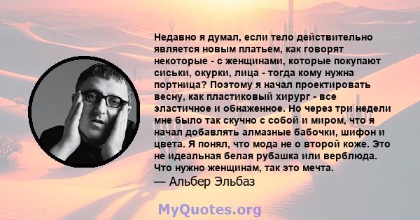 Недавно я думал, если тело действительно является новым платьем, как говорят некоторые - с женщинами, которые покупают сиськи, окурки, лица - тогда кому нужна портница? Поэтому я начал проектировать весну, как