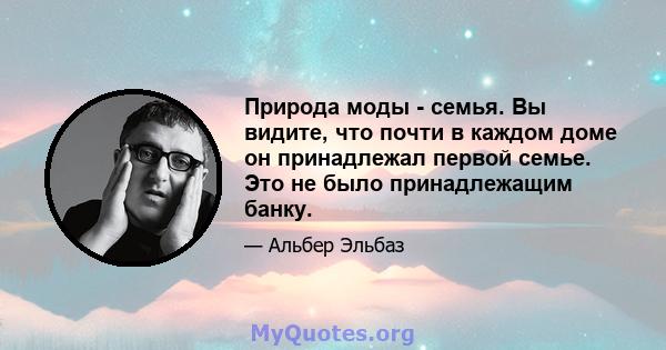 Природа моды - семья. Вы видите, что почти в каждом доме он принадлежал первой семье. Это не было принадлежащим банку.