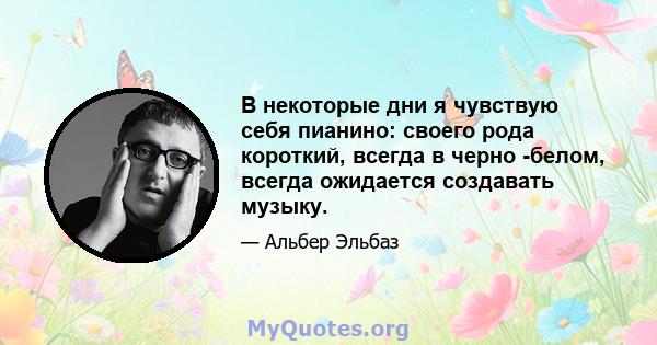 В некоторые дни я чувствую себя пианино: своего рода короткий, всегда в черно -белом, всегда ожидается создавать музыку.