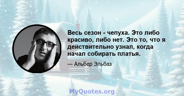 Весь сезон - чепуха. Это либо красиво, либо нет. Это то, что я действительно узнал, когда начал собирать платья.