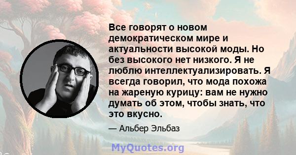 Все говорят о новом демократическом мире и актуальности высокой моды. Но без высокого нет низкого. Я не люблю интеллектуализировать. Я всегда говорил, что мода похожа на жареную курицу: вам не нужно думать об этом,