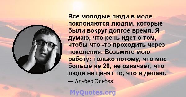 Все молодые люди в моде поклоняются людям, которые были вокруг долгое время. Я думаю, что речь идет о том, чтобы что -то проходить через поколения. Возьмите мою работу: только потому, что мне больше не 20, не означает,