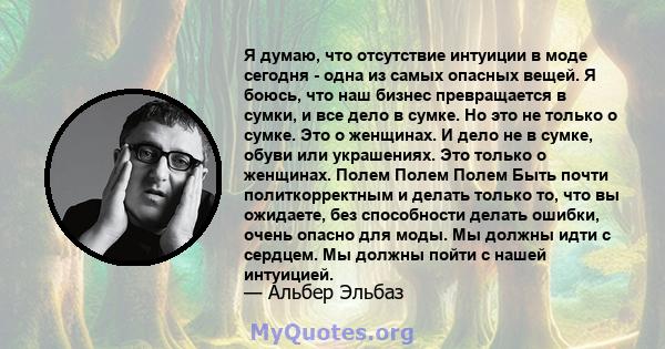 Я думаю, что отсутствие интуиции в моде сегодня - одна из самых опасных вещей. Я боюсь, что наш бизнес превращается в сумки, и все дело в сумке. Но это не только о сумке. Это о женщинах. И дело не в сумке, обуви или