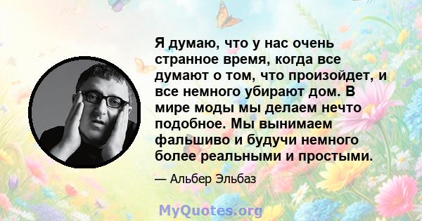 Я думаю, что у нас очень странное время, когда все думают о том, что произойдет, и все немного убирают дом. В мире моды мы делаем нечто подобное. Мы вынимаем фальшиво и будучи немного более реальными и простыми.