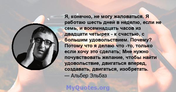 Я, конечно, не могу жаловаться. Я работаю шесть дней в неделю, если не семь, и восемнадцать часов из двадцати четырех - к счастью, с большим удовольствием. Почему? Потому что я делаю что -то, только если хочу это