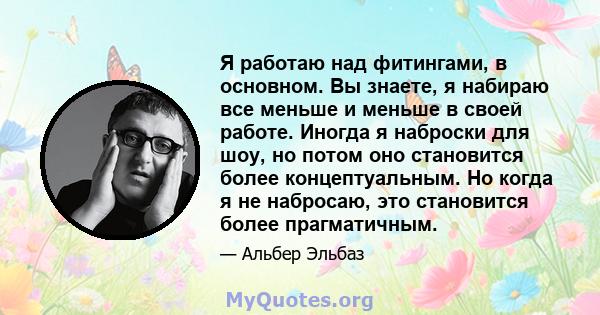 Я работаю над фитингами, в основном. Вы знаете, я набираю все меньше и меньше в своей работе. Иногда я наброски для шоу, но потом оно становится более концептуальным. Но когда я не набросаю, это становится более