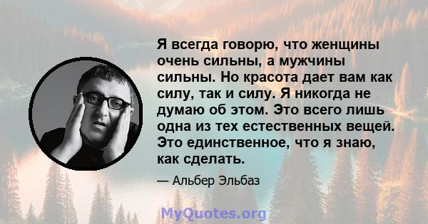 Я всегда говорю, что женщины очень сильны, а мужчины сильны. Но красота дает вам как силу, так и силу. Я никогда не думаю об этом. Это всего лишь одна из тех естественных вещей. Это единственное, что я знаю, как сделать.