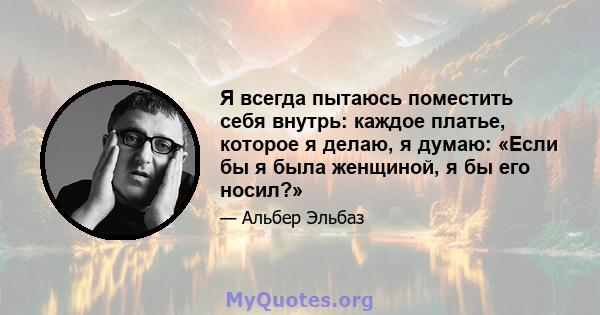 Я всегда пытаюсь поместить себя внутрь: каждое платье, которое я делаю, я думаю: «Если бы я была женщиной, я бы его носил?»