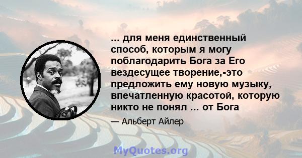 ... для меня единственный способ, которым я могу поблагодарить Бога за Его вездесущее творение,-это предложить ему новую музыку, впечатленную красотой, которую никто не понял ... от Бога