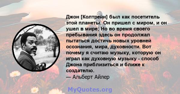 Джон [Колтрейн] был как посетитель этой планеты. Он пришел с миром, и он ушел в мире; Но во время своего пребывания здесь он продолжал пытаться достичь новых уровней осознания, мира, духовности. Вот почему я считаю