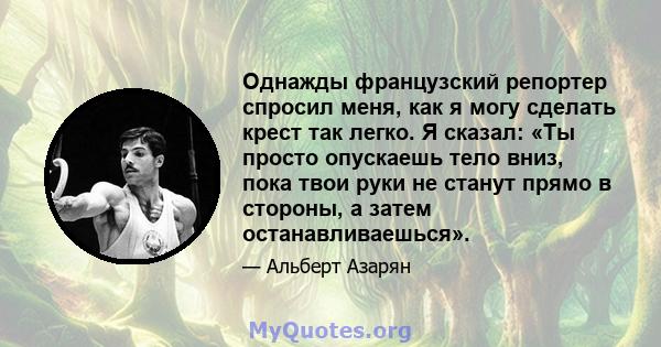 Однажды французский репортер спросил меня, как я могу сделать крест так легко. Я сказал: «Ты просто опускаешь тело вниз, пока твои руки не станут прямо в стороны, а затем останавливаешься».