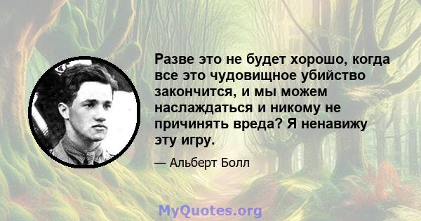 Разве это не будет хорошо, когда все это чудовищное убийство закончится, и мы можем наслаждаться и никому не причинять вреда? Я ненавижу эту игру.